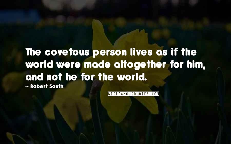 Robert South Quotes: The covetous person lives as if the world were made altogether for him, and not he for the world.