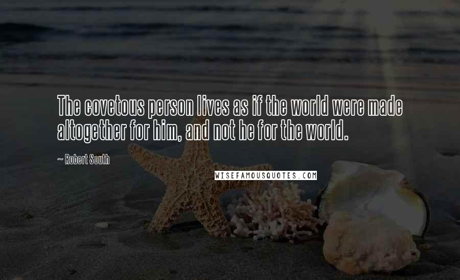 Robert South Quotes: The covetous person lives as if the world were made altogether for him, and not he for the world.