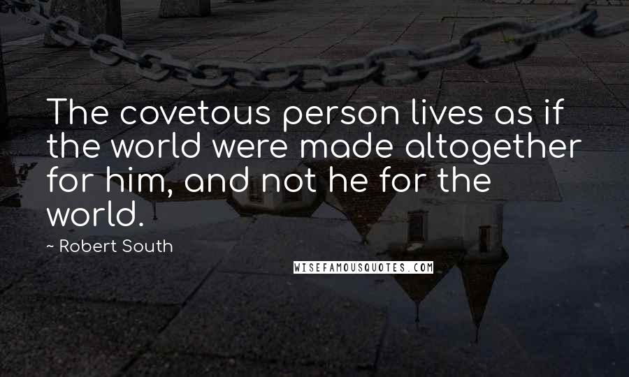 Robert South Quotes: The covetous person lives as if the world were made altogether for him, and not he for the world.