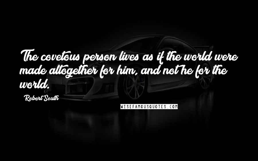 Robert South Quotes: The covetous person lives as if the world were made altogether for him, and not he for the world.