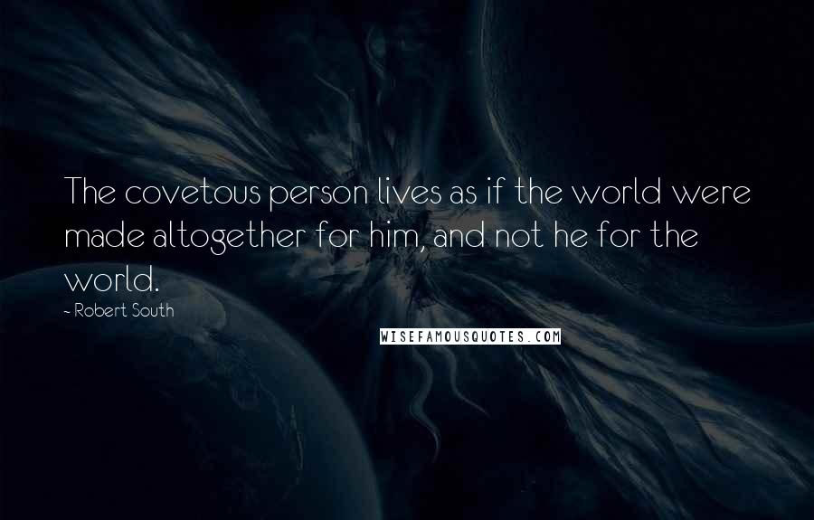 Robert South Quotes: The covetous person lives as if the world were made altogether for him, and not he for the world.