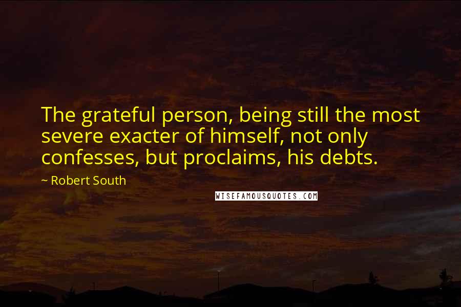 Robert South Quotes: The grateful person, being still the most severe exacter of himself, not only confesses, but proclaims, his debts.