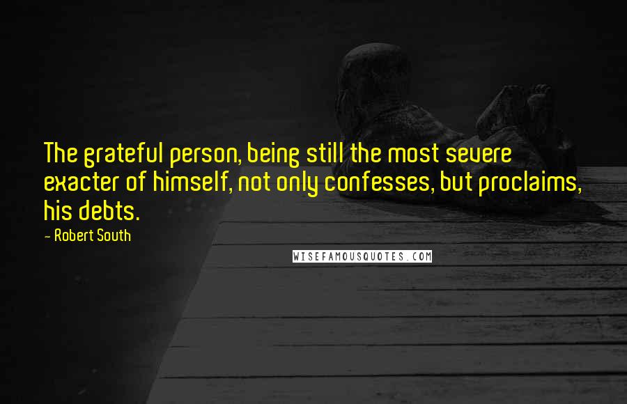 Robert South Quotes: The grateful person, being still the most severe exacter of himself, not only confesses, but proclaims, his debts.