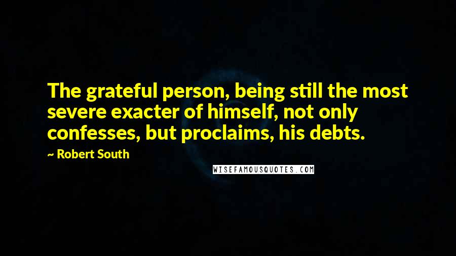 Robert South Quotes: The grateful person, being still the most severe exacter of himself, not only confesses, but proclaims, his debts.