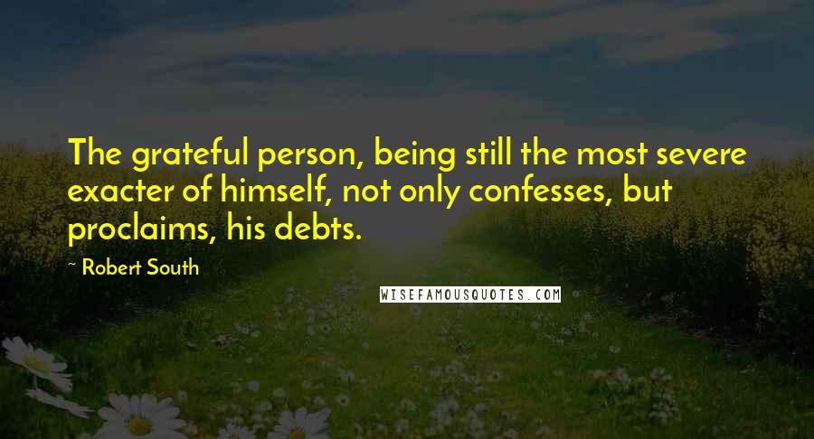 Robert South Quotes: The grateful person, being still the most severe exacter of himself, not only confesses, but proclaims, his debts.