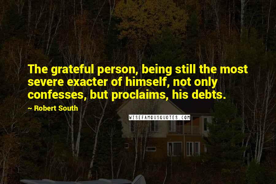 Robert South Quotes: The grateful person, being still the most severe exacter of himself, not only confesses, but proclaims, his debts.