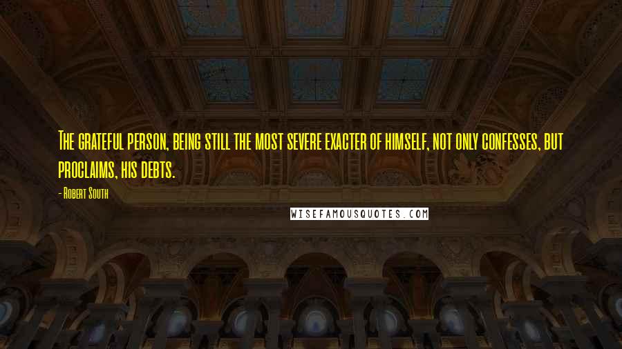 Robert South Quotes: The grateful person, being still the most severe exacter of himself, not only confesses, but proclaims, his debts.