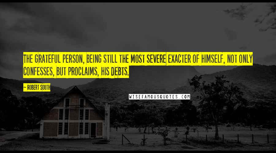 Robert South Quotes: The grateful person, being still the most severe exacter of himself, not only confesses, but proclaims, his debts.