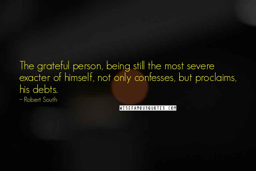 Robert South Quotes: The grateful person, being still the most severe exacter of himself, not only confesses, but proclaims, his debts.