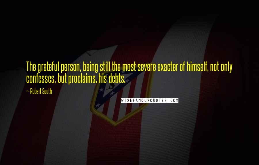 Robert South Quotes: The grateful person, being still the most severe exacter of himself, not only confesses, but proclaims, his debts.