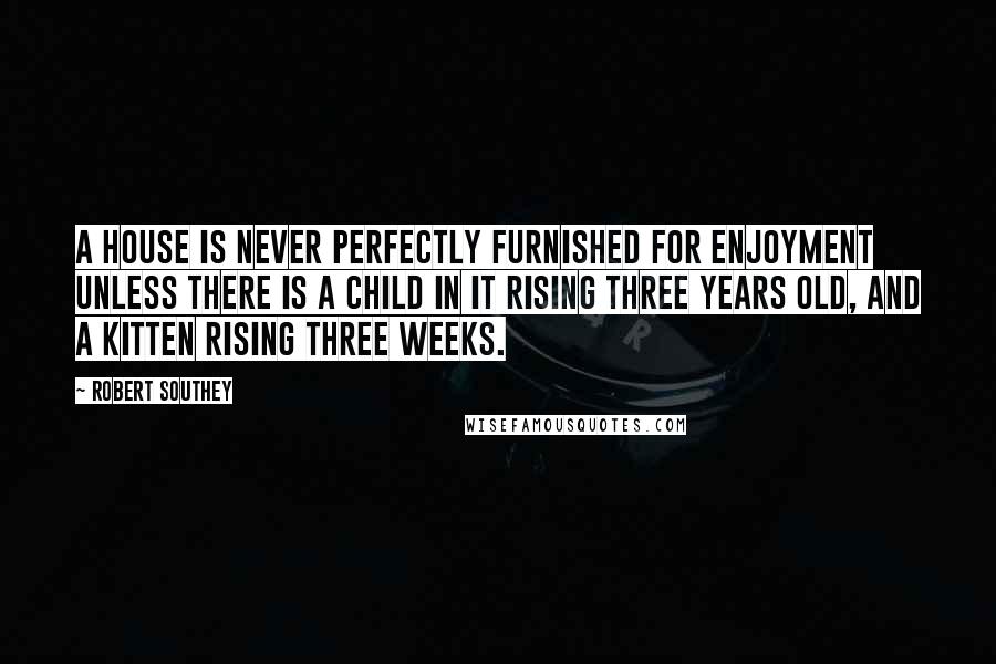 Robert Southey Quotes: A house is never perfectly furnished for enjoyment unless there is a child in it rising three years old, and a kitten rising three weeks.