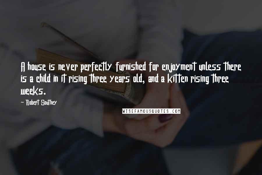 Robert Southey Quotes: A house is never perfectly furnished for enjoyment unless there is a child in it rising three years old, and a kitten rising three weeks.