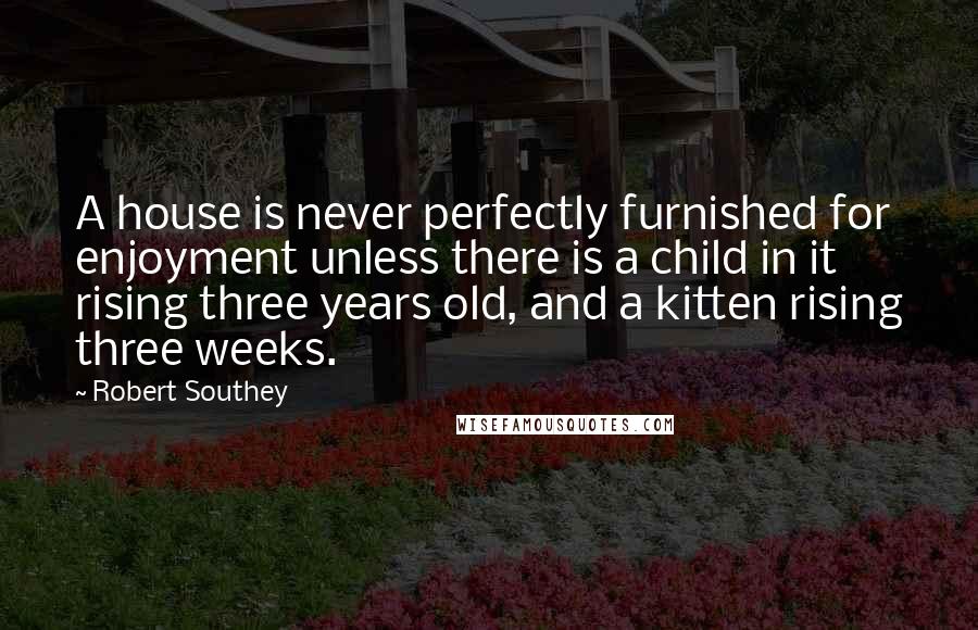 Robert Southey Quotes: A house is never perfectly furnished for enjoyment unless there is a child in it rising three years old, and a kitten rising three weeks.