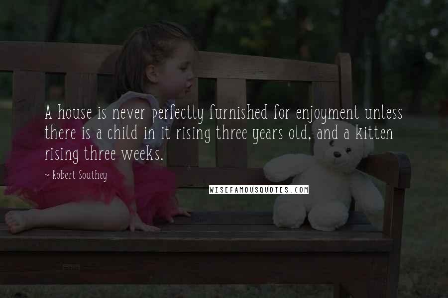Robert Southey Quotes: A house is never perfectly furnished for enjoyment unless there is a child in it rising three years old, and a kitten rising three weeks.