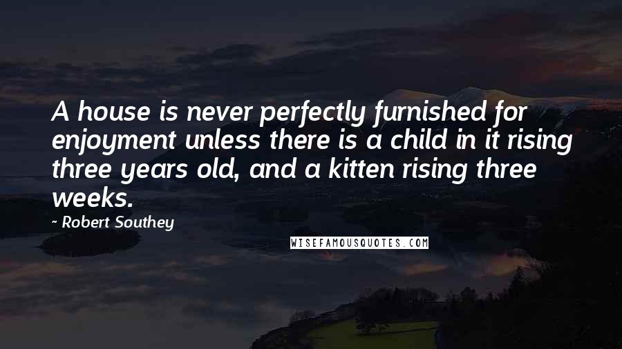 Robert Southey Quotes: A house is never perfectly furnished for enjoyment unless there is a child in it rising three years old, and a kitten rising three weeks.