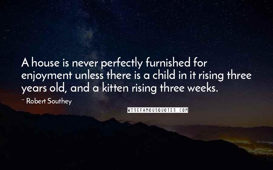 Robert Southey Quotes: A house is never perfectly furnished for enjoyment unless there is a child in it rising three years old, and a kitten rising three weeks.