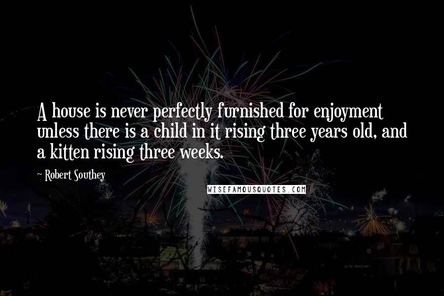 Robert Southey Quotes: A house is never perfectly furnished for enjoyment unless there is a child in it rising three years old, and a kitten rising three weeks.