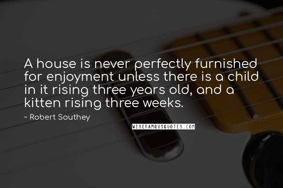 Robert Southey Quotes: A house is never perfectly furnished for enjoyment unless there is a child in it rising three years old, and a kitten rising three weeks.