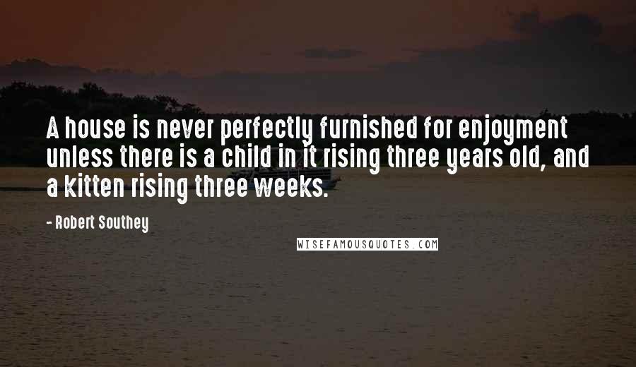 Robert Southey Quotes: A house is never perfectly furnished for enjoyment unless there is a child in it rising three years old, and a kitten rising three weeks.