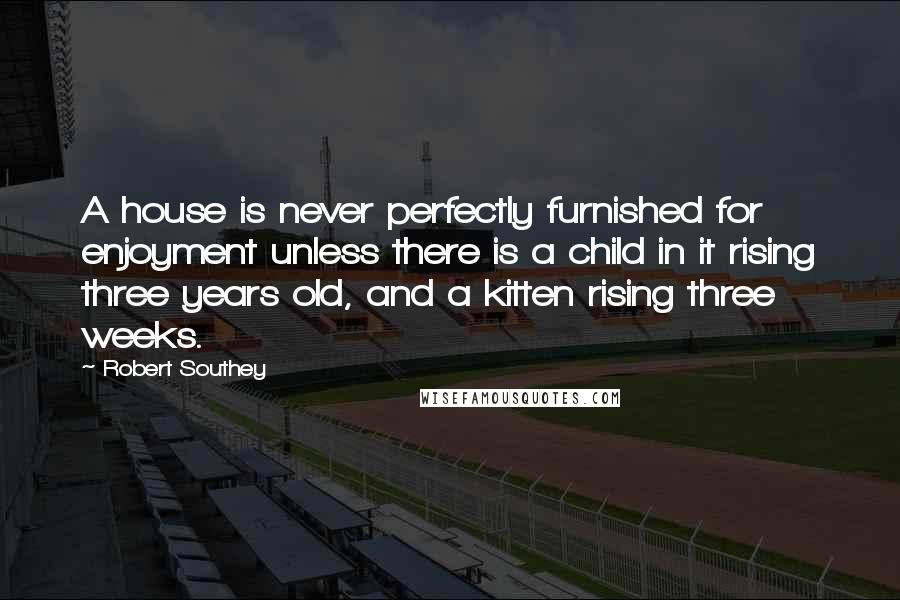 Robert Southey Quotes: A house is never perfectly furnished for enjoyment unless there is a child in it rising three years old, and a kitten rising three weeks.