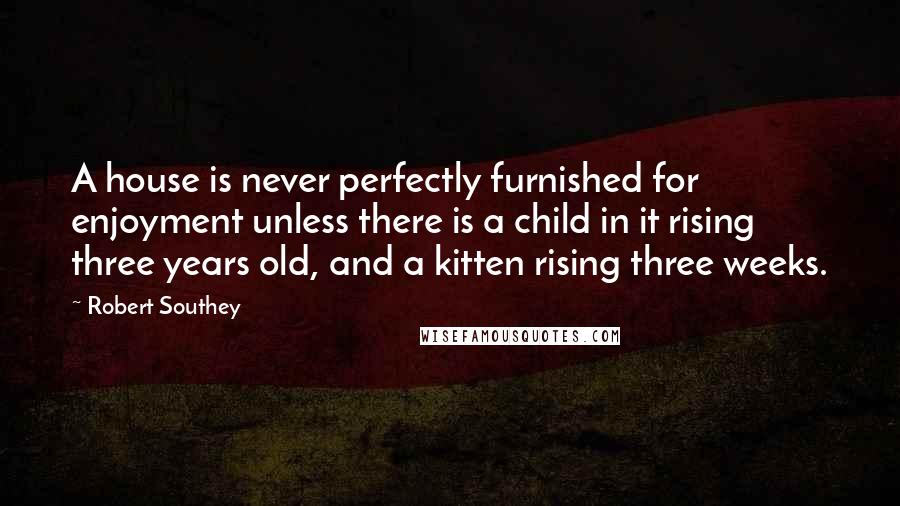 Robert Southey Quotes: A house is never perfectly furnished for enjoyment unless there is a child in it rising three years old, and a kitten rising three weeks.