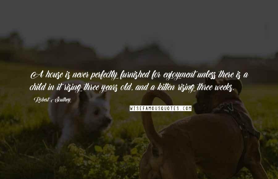 Robert Southey Quotes: A house is never perfectly furnished for enjoyment unless there is a child in it rising three years old, and a kitten rising three weeks.