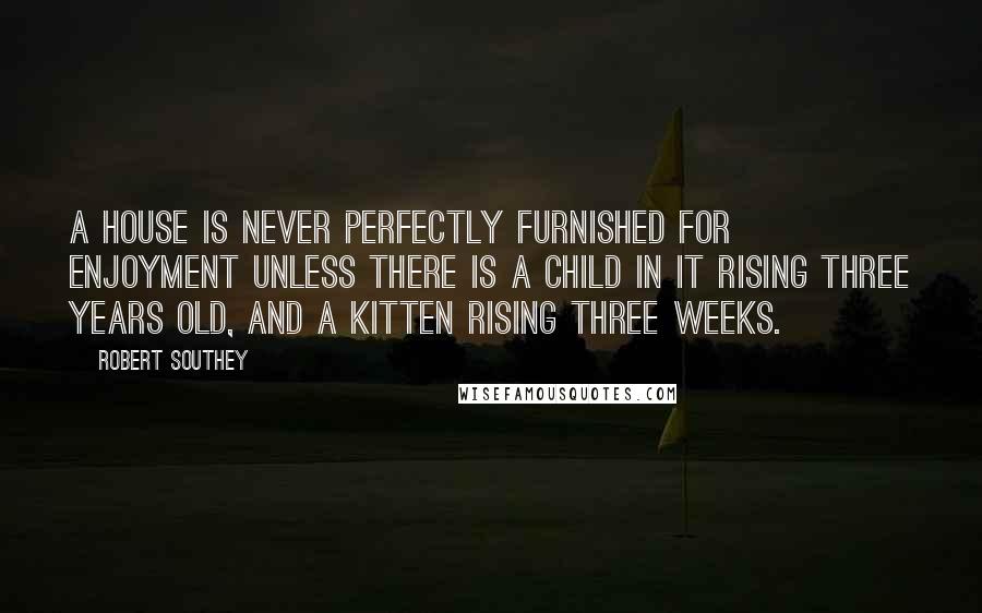 Robert Southey Quotes: A house is never perfectly furnished for enjoyment unless there is a child in it rising three years old, and a kitten rising three weeks.