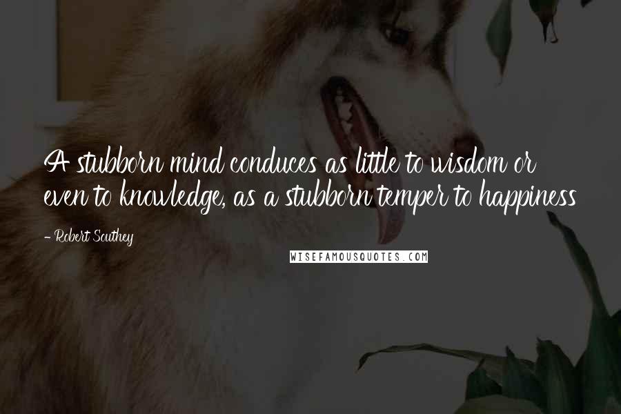 Robert Southey Quotes: A stubborn mind conduces as little to wisdom or even to knowledge, as a stubborn temper to happiness