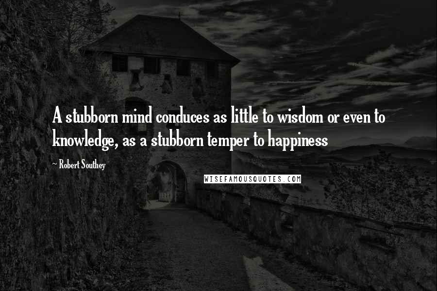 Robert Southey Quotes: A stubborn mind conduces as little to wisdom or even to knowledge, as a stubborn temper to happiness