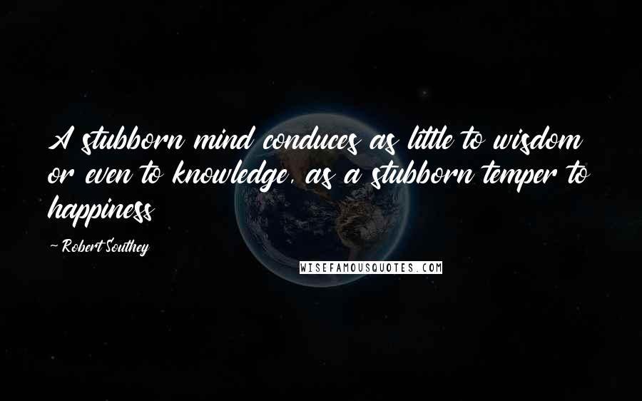 Robert Southey Quotes: A stubborn mind conduces as little to wisdom or even to knowledge, as a stubborn temper to happiness
