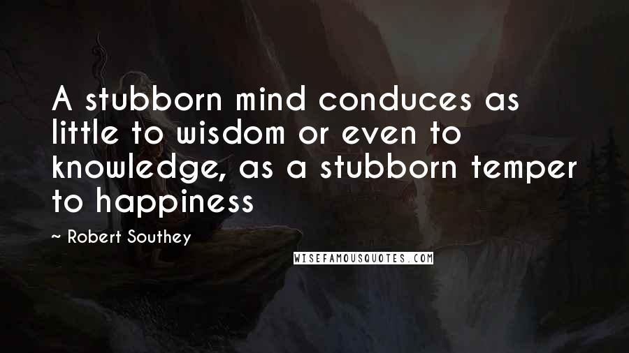 Robert Southey Quotes: A stubborn mind conduces as little to wisdom or even to knowledge, as a stubborn temper to happiness
