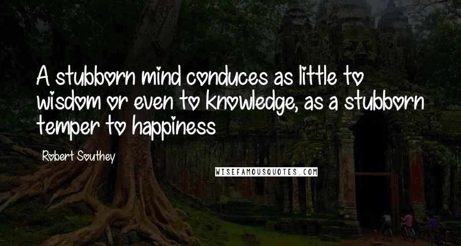 Robert Southey Quotes: A stubborn mind conduces as little to wisdom or even to knowledge, as a stubborn temper to happiness