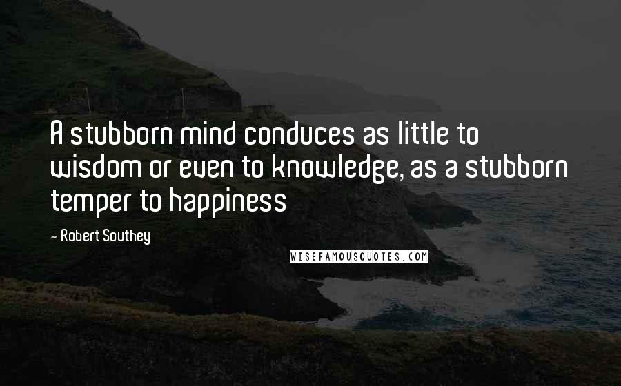 Robert Southey Quotes: A stubborn mind conduces as little to wisdom or even to knowledge, as a stubborn temper to happiness