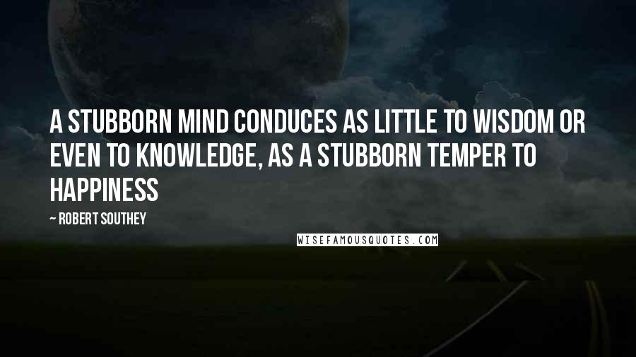 Robert Southey Quotes: A stubborn mind conduces as little to wisdom or even to knowledge, as a stubborn temper to happiness