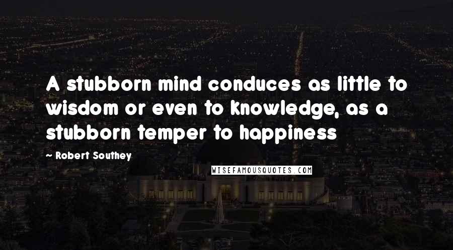 Robert Southey Quotes: A stubborn mind conduces as little to wisdom or even to knowledge, as a stubborn temper to happiness