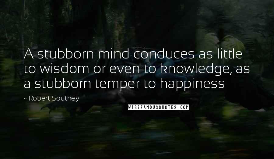 Robert Southey Quotes: A stubborn mind conduces as little to wisdom or even to knowledge, as a stubborn temper to happiness