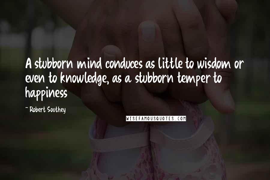 Robert Southey Quotes: A stubborn mind conduces as little to wisdom or even to knowledge, as a stubborn temper to happiness