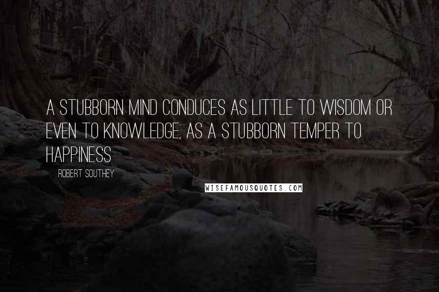 Robert Southey Quotes: A stubborn mind conduces as little to wisdom or even to knowledge, as a stubborn temper to happiness