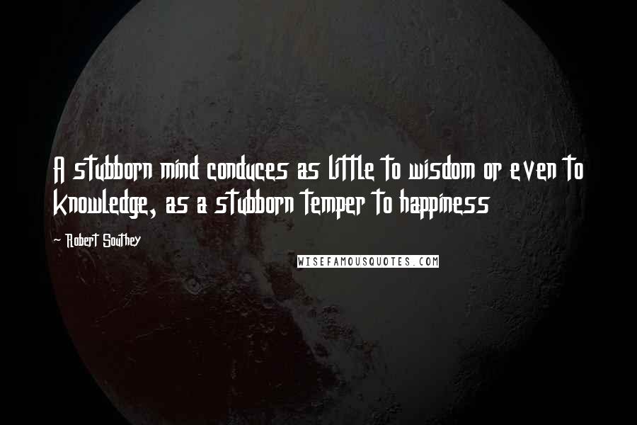 Robert Southey Quotes: A stubborn mind conduces as little to wisdom or even to knowledge, as a stubborn temper to happiness