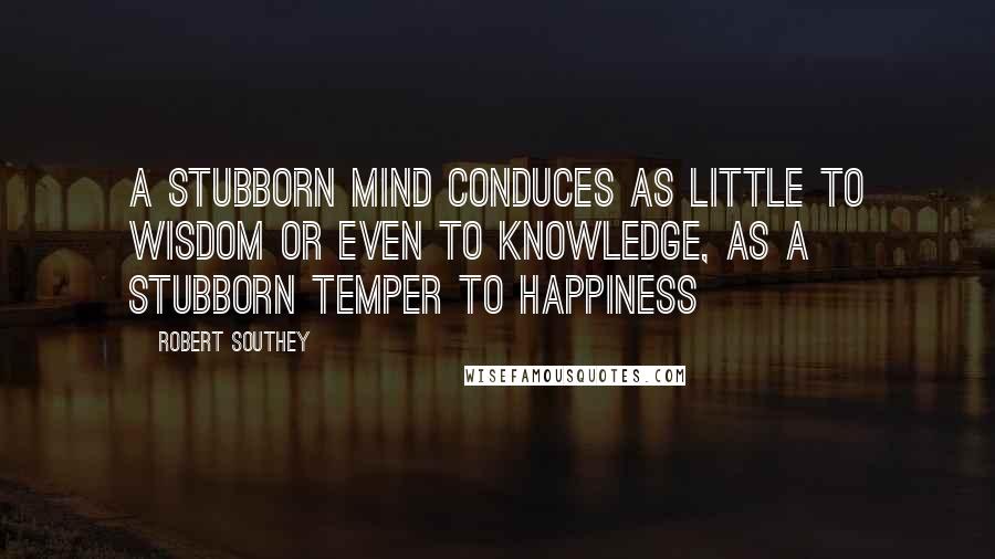 Robert Southey Quotes: A stubborn mind conduces as little to wisdom or even to knowledge, as a stubborn temper to happiness