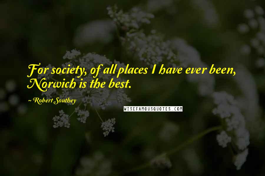 Robert Southey Quotes: For society, of all places I have ever been, Norwich is the best.