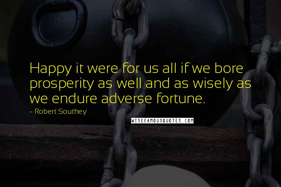 Robert Southey Quotes: Happy it were for us all if we bore prosperity as well and as wisely as we endure adverse fortune.