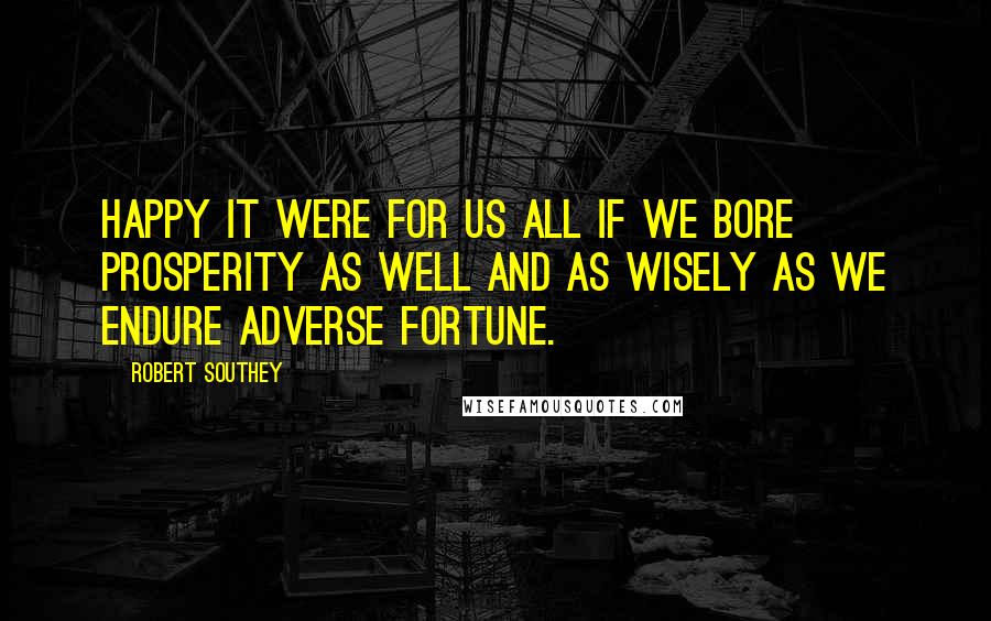 Robert Southey Quotes: Happy it were for us all if we bore prosperity as well and as wisely as we endure adverse fortune.