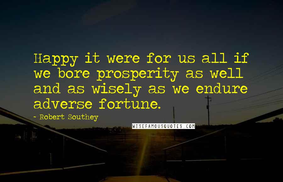 Robert Southey Quotes: Happy it were for us all if we bore prosperity as well and as wisely as we endure adverse fortune.