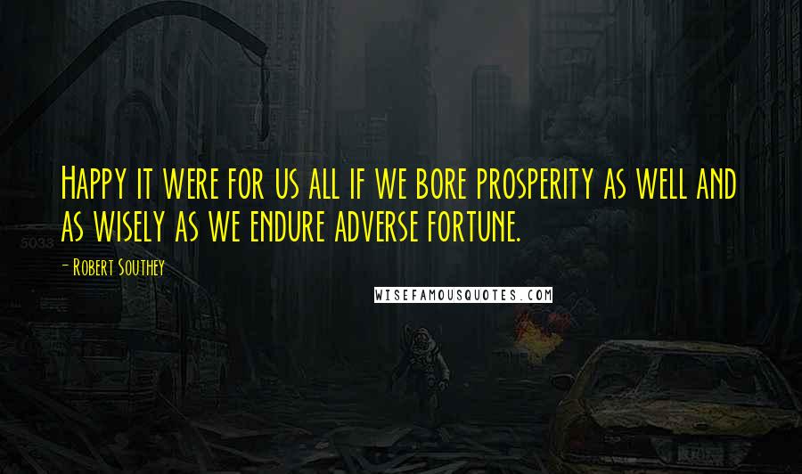 Robert Southey Quotes: Happy it were for us all if we bore prosperity as well and as wisely as we endure adverse fortune.