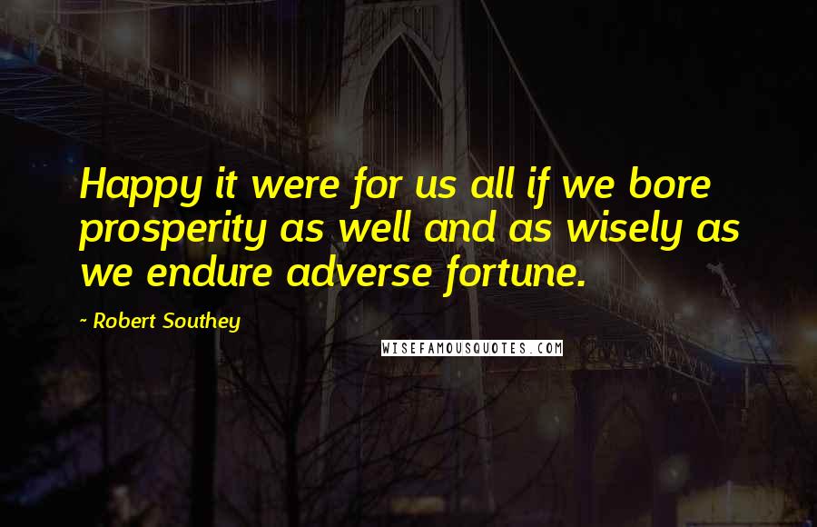 Robert Southey Quotes: Happy it were for us all if we bore prosperity as well and as wisely as we endure adverse fortune.