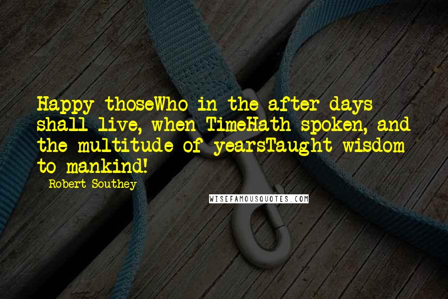 Robert Southey Quotes: Happy thoseWho in the after-days shall live, when TimeHath spoken, and the multitude of yearsTaught wisdom to mankind!