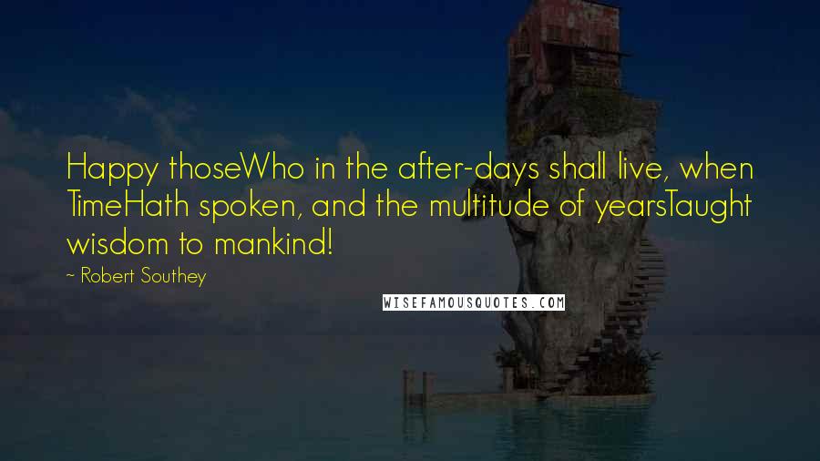 Robert Southey Quotes: Happy thoseWho in the after-days shall live, when TimeHath spoken, and the multitude of yearsTaught wisdom to mankind!