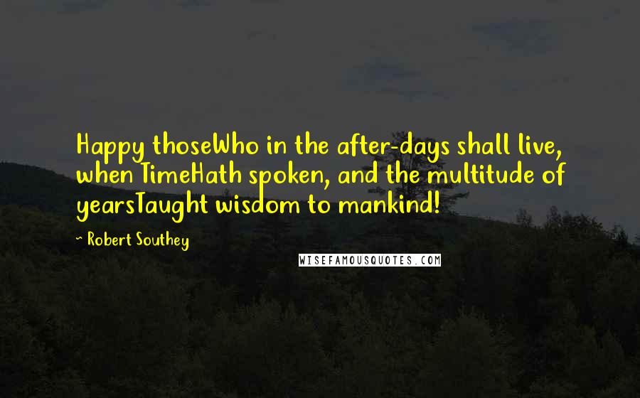 Robert Southey Quotes: Happy thoseWho in the after-days shall live, when TimeHath spoken, and the multitude of yearsTaught wisdom to mankind!