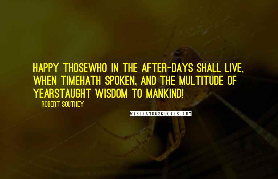 Robert Southey Quotes: Happy thoseWho in the after-days shall live, when TimeHath spoken, and the multitude of yearsTaught wisdom to mankind!